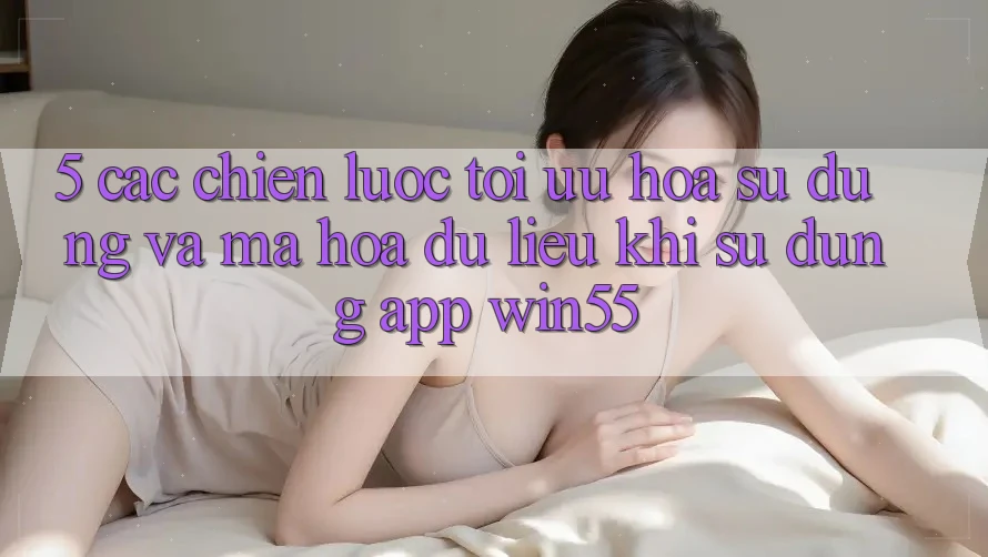 5. Các Chiến lược Tối Ưu Hóa Sử dụng Và Mã hóa dữ liệu Khi Sử Dụng App Win55