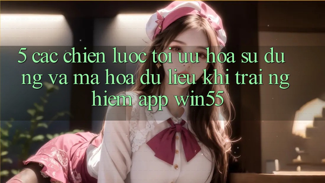 5. Các Chiến Lược Tối Ưu Hóa Sử dụng Và Mã hóa dữ liệu Khi Trải nghiệm App Win55 5. Các Chiến Lược Tối Ưu Hóa Sử dụng Và Mã hóa dữ liệu Khi Trải nghiệm App Win55