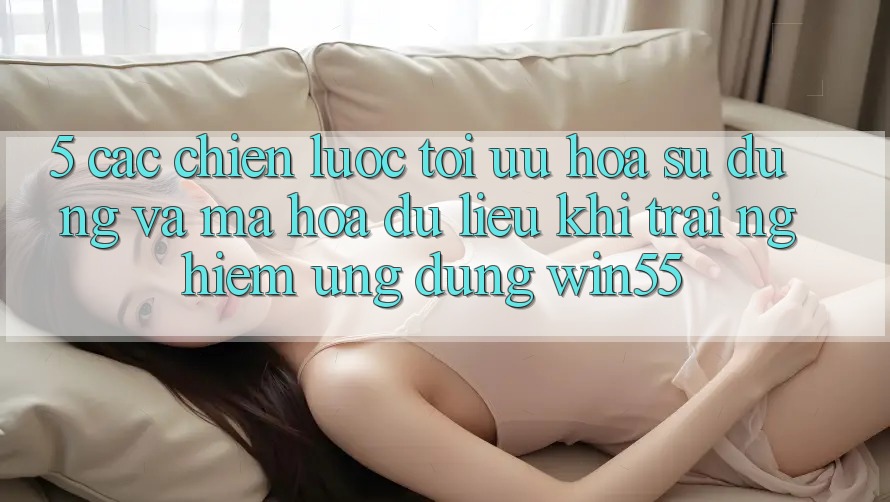 5. Các Chiến Lược Tối Ưu Hóa Sử dụng Và Mã hóa dữ liệu Khi Trải nghiệm Ứng dụng Win55