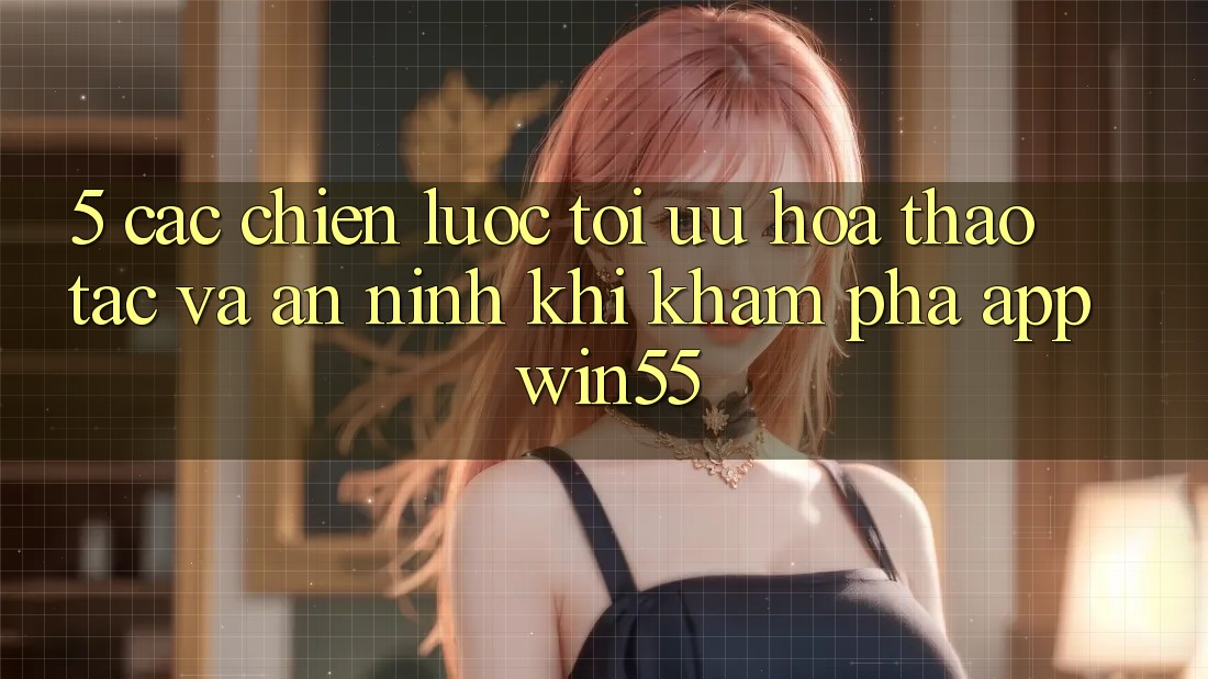 5. Các Chiến Lược Tối Ưu Hóa Thao tác Và An ninh Khi Khám phá App Win55 5. Các Chiến Lược Tối Ưu Hóa Thao tác Và An ninh Khi Khám phá App Win55