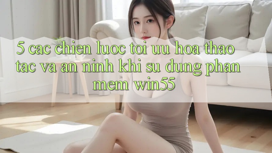 5. Các Chiến Lược Tối Ưu Hóa Thao tác Và An ninh Khi Sử Dụng Phần mềm Win55 5. Các Chiến Lược Tối Ưu Hóa Thao tác Và An ninh Khi Sử Dụng Phần mềm Win55