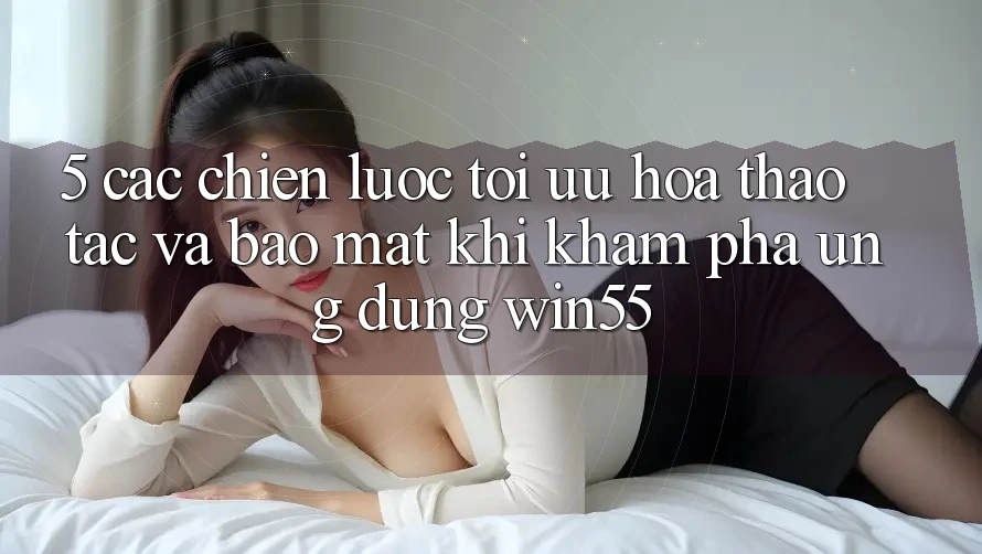 5. Các Chiến Lược Tối Ưu Hóa Thao tác Và Bảo Mật Khi Khám phá Ứng dụng Win55 5. Các Chiến Lược Tối Ưu Hóa Thao tác Và Bảo Mật Khi Khám phá Ứng dụng Win55