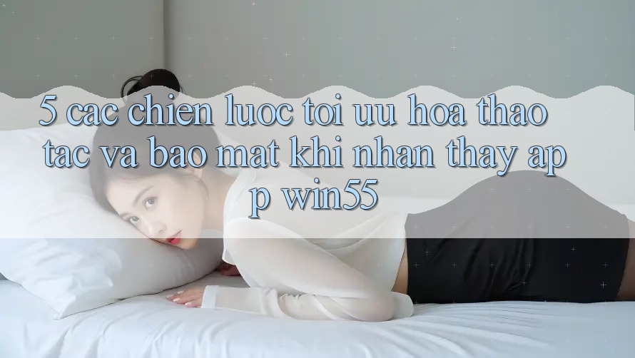 5. Các Chiến Lược Tối Ưu Hóa Thao tác Và Bảo Mật Khi Nhận thấy App Win55 5. Các Chiến Lược Tối Ưu Hóa Thao tác Và Bảo Mật Khi Nhận thấy App Win55