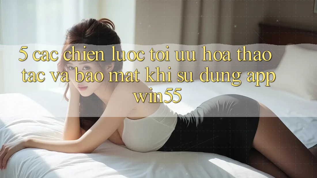 5. Các Chiến Lược Tối Ưu Hóa Thao tác Và Bảo Mật Khi Sử Dụng App Win55