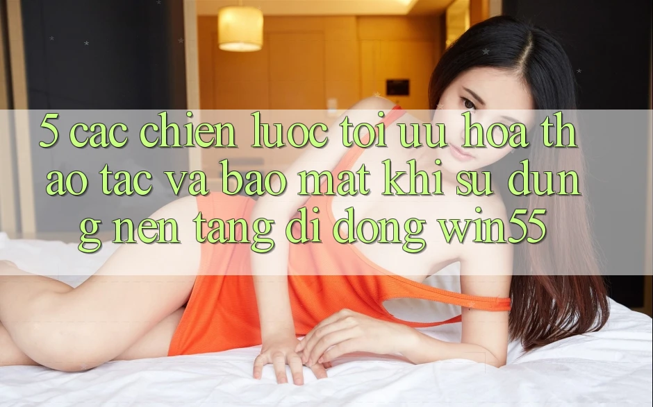 5. Các Chiến Lược Tối Ưu Hóa Thao tác Và Bảo Mật Khi Sử Dụng Nền tảng di động Win55 5. Các Chiến Lược Tối Ưu Hóa Thao tác Và Bảo Mật Khi Sử Dụng Nền tảng di động Win55