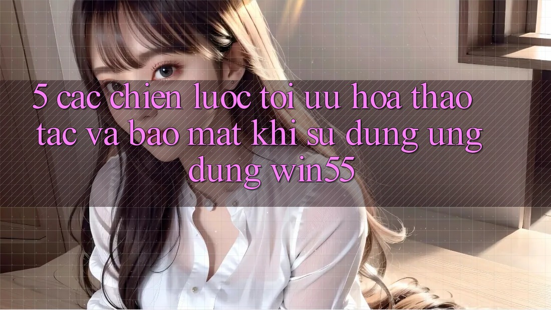 5. Các Chiến lược Tối Ưu Hóa Thao tác Và Bảo Mật Khi Sử Dụng Ứng dụng Win55 5. Các Chiến lược Tối Ưu Hóa Thao tác Và Bảo Mật Khi Sử Dụng Ứng dụng Win55