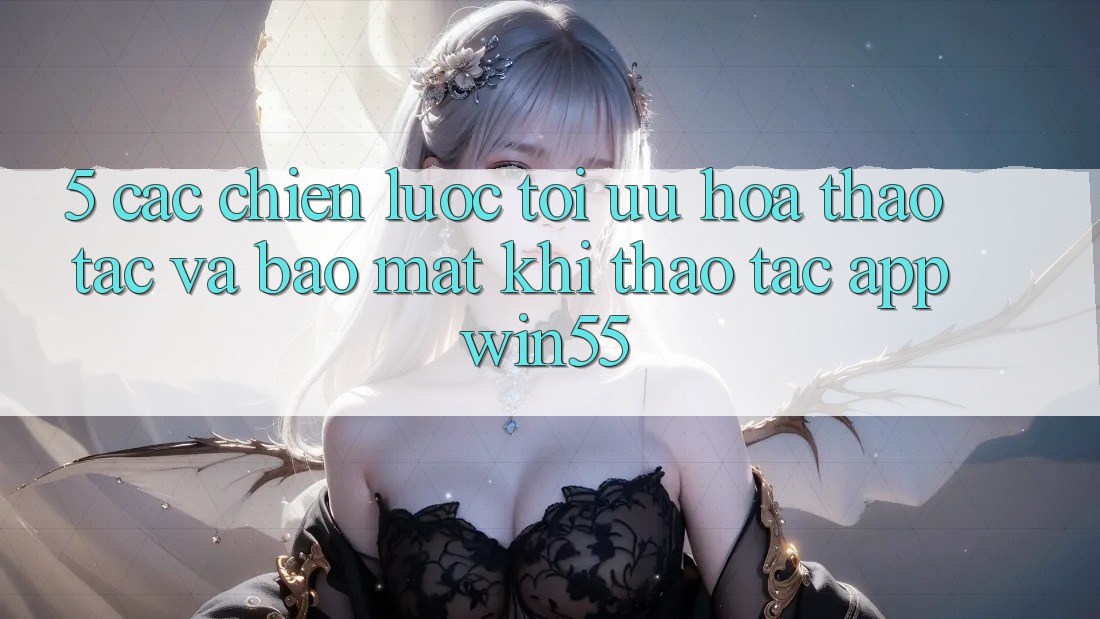 5. Các Chiến Lược Tối Ưu Hóa Thao tác Và Bảo Mật Khi Thao tác App Win55 5. Các Chiến Lược Tối Ưu Hóa Thao tác Và Bảo Mật Khi Thao tác App Win55