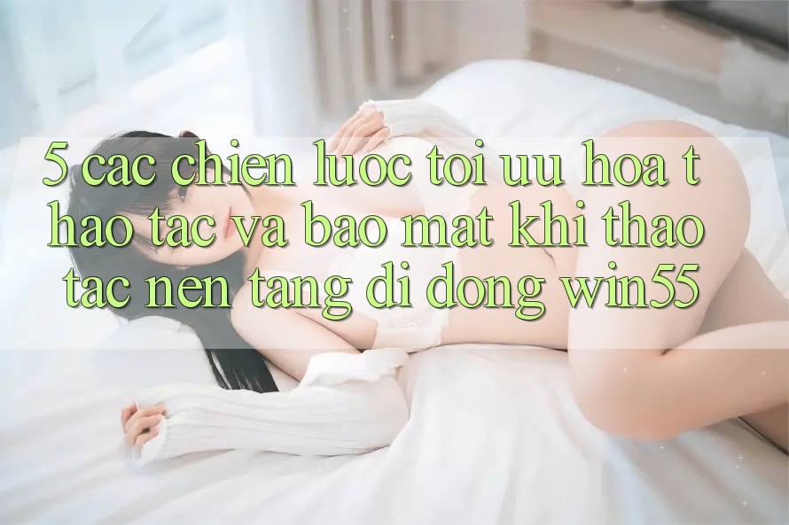 5. Các Chiến Lược Tối Ưu Hóa Thao tác Và Bảo Mật Khi Thao tác Nền tảng di động Win55 5. Các Chiến Lược Tối Ưu Hóa Thao tác Và Bảo Mật Khi Thao tác Nền tảng di động Win55