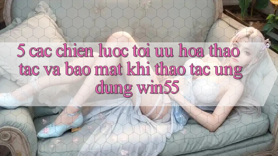 5. Các Chiến Lược Tối Ưu Hóa Thao tác Và Bảo Mật Khi Thao tác Ứng dụng Win55 5. Các Chiến Lược Tối Ưu Hóa Thao tác Và Bảo Mật Khi Thao tác Ứng dụng Win55