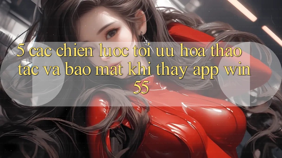 5. Các Chiến Lược Tối Ưu Hóa Thao tác Và Bảo mật Khi Thấy App Win55