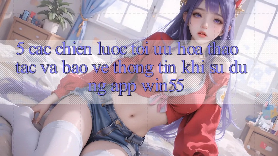 5. Các Chiến Lược Tối Ưu Hóa Thao tác Và Bảo vệ thông tin Khi Sử Dụng App Win55 5. Các Chiến Lược Tối Ưu Hóa Thao tác Và Bảo vệ thông tin Khi Sử Dụng App Win55