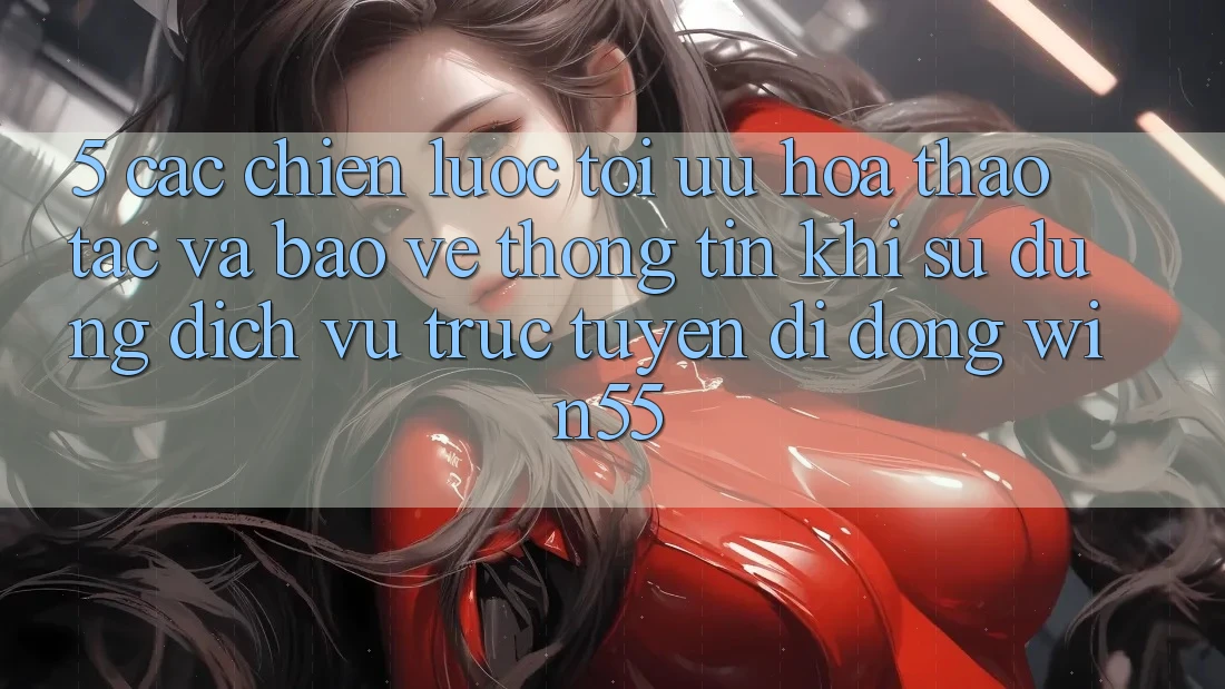 5. Các Chiến Lược Tối Ưu Hóa Thao tác Và Bảo vệ thông tin Khi Sử Dụng Dịch vụ trực tuyến di động Win55 5. Các Chiến Lược Tối Ưu Hóa Thao tác Và Bảo vệ thông tin Khi Sử Dụng Dịch vụ trực tuyến di động Win55