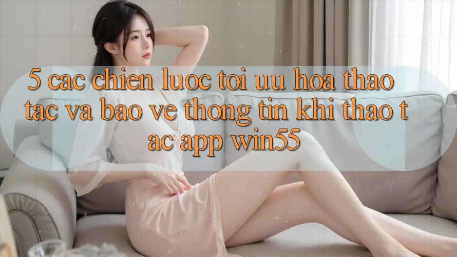 5. Các Chiến Lược Tối Ưu Hóa Thao tác Và Bảo vệ thông tin Khi Thao tác App Win55 5. Các Chiến Lược Tối Ưu Hóa Thao tác Và Bảo vệ thông tin Khi Thao tác App Win55