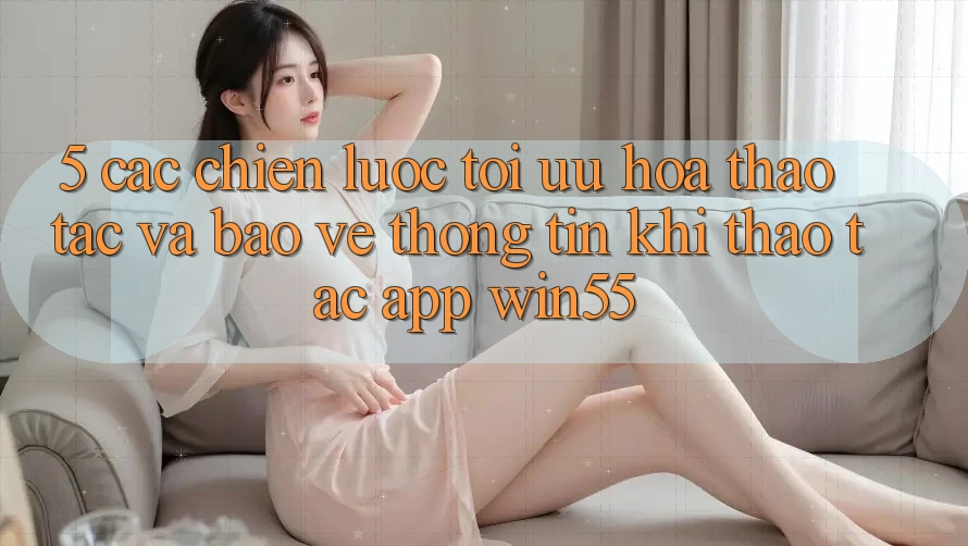5. Các Chiến Lược Tối Ưu Hóa Thao tác Và Bảo vệ thông tin Khi Thao tác App Win55 5. Các Chiến Lược Tối Ưu Hóa Thao tác Và Bảo vệ thông tin Khi Thao tác App Win55