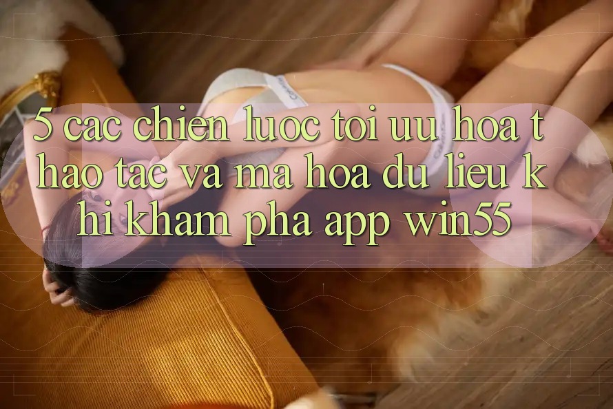 5. Các Chiến Lược Tối Ưu Hóa Thao tác Và Mã hóa dữ liệu Khi Khám phá App Win55 5. Các Chiến Lược Tối Ưu Hóa Thao tác Và Mã hóa dữ liệu Khi Khám phá App Win55