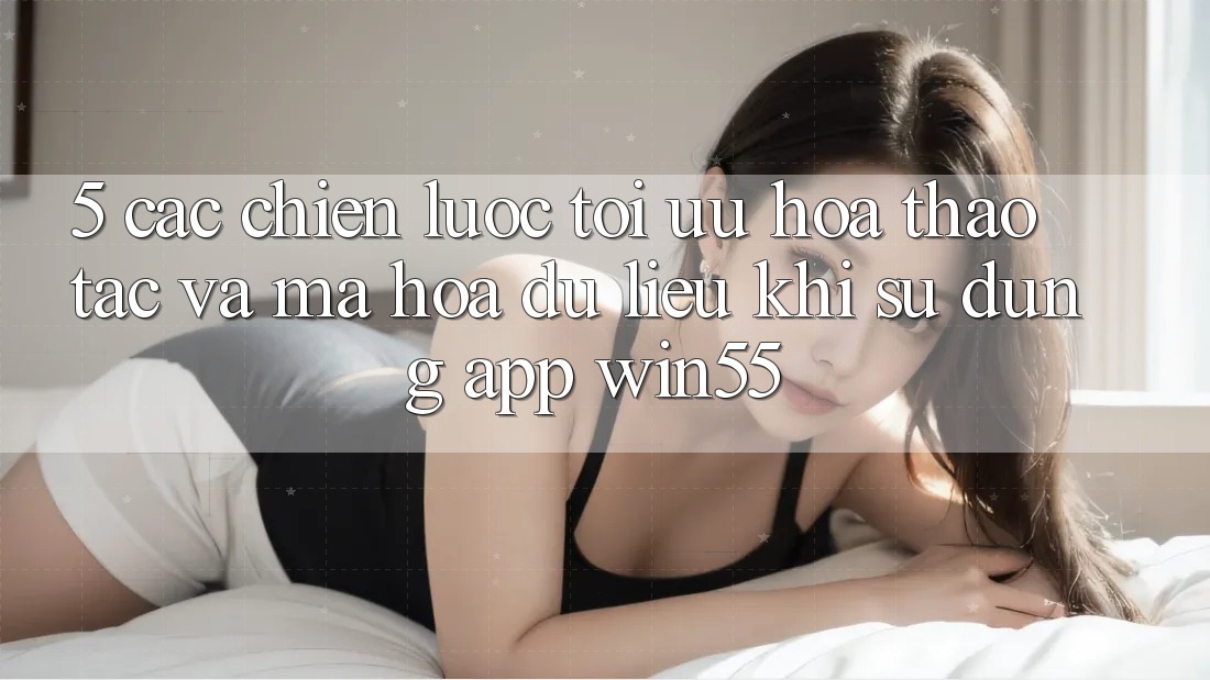 5. Các Chiến Lược Tối Ưu Hóa Thao tác Và Mã hóa dữ liệu Khi Sử Dụng App Win55 5. Các Chiến Lược Tối Ưu Hóa Thao tác Và Mã hóa dữ liệu Khi Sử Dụng App Win55