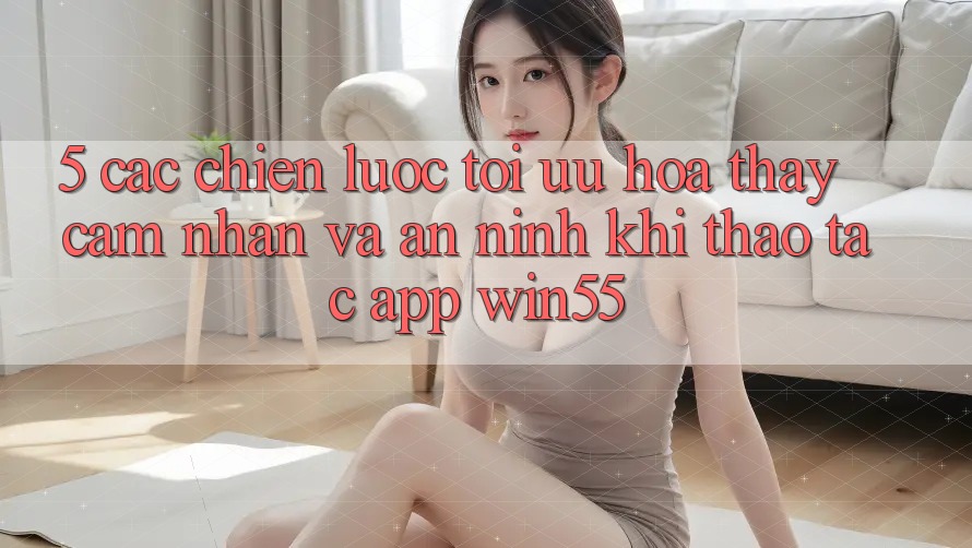 5. Các Chiến Lược Tối Ưu Hóa Thấy cảm nhận Và An ninh Khi Thao tác App Win55
