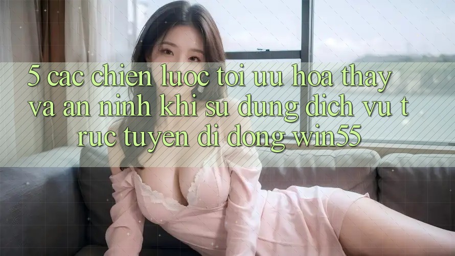 5. Các Chiến Lược Tối Ưu Hóa Thấy Và An ninh Khi Sử dụng Dịch vụ trực tuyến di động Win55 5. Các Chiến Lược Tối Ưu Hóa Thấy Và An ninh Khi Sử dụng Dịch vụ trực tuyến di động Win55