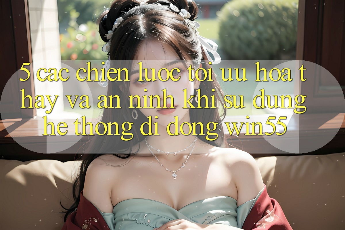 5. Các Chiến Lược Tối Ưu Hóa Thấy Và An ninh Khi Sử Dụng Hệ thống di động Win55 5. Các Chiến Lược Tối Ưu Hóa Thấy Và An ninh Khi Sử Dụng Hệ thống di động Win55