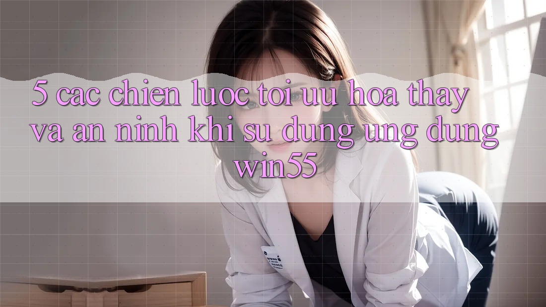 5. Các Chiến Lược Tối Ưu Hóa Thấy Và An ninh Khi Sử Dụng Ứng dụng Win55 5. Các Chiến Lược Tối Ưu Hóa Thấy Và An ninh Khi Sử Dụng Ứng dụng Win55