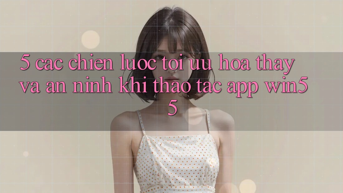 5. Các Chiến Lược Tối Ưu Hóa Thấy Và An ninh Khi Thao tác App Win55 5. Các Chiến Lược Tối Ưu Hóa Thấy Và An ninh Khi Thao tác App Win55