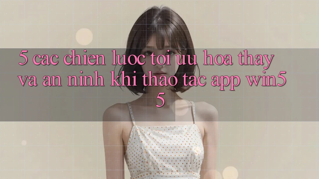 5. Các Chiến Lược Tối Ưu Hóa Thấy Và An ninh Khi Thao tác App Win55 5. Các Chiến Lược Tối Ưu Hóa Thấy Và An ninh Khi Thao tác App Win55