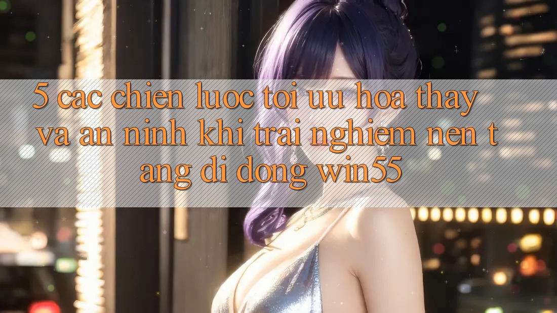5. Các Chiến Lược Tối Ưu Hóa Thấy Và An ninh Khi Trải nghiệm Nền tảng di động Win55 5. Các Chiến Lược Tối Ưu Hóa Thấy Và An ninh Khi Trải nghiệm Nền tảng di động Win55