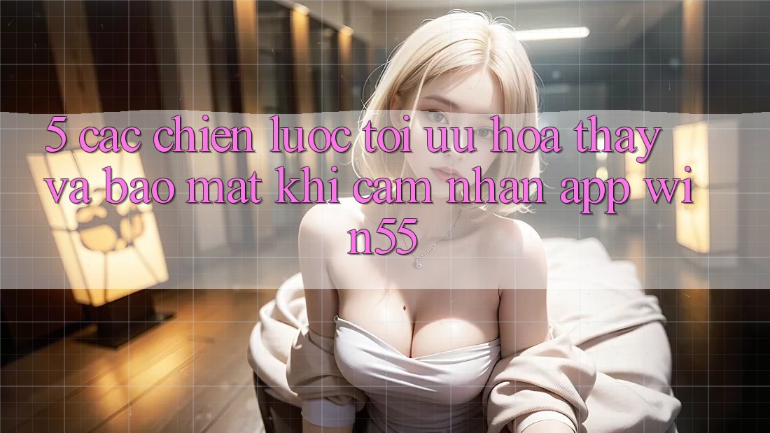 5. Các Chiến Lược Tối Ưu Hóa Thấy Và Bảo Mật Khi Cảm nhận App Win55 5. Các Chiến Lược Tối Ưu Hóa Thấy Và Bảo Mật Khi Cảm nhận App Win55