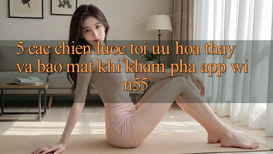 5. Các Chiến Lược Tối Ưu Hóa Thấy Và Bảo Mật Khi Khám phá App Win55 5. Các Chiến Lược Tối Ưu Hóa Thấy Và Bảo Mật Khi Khám phá App Win55