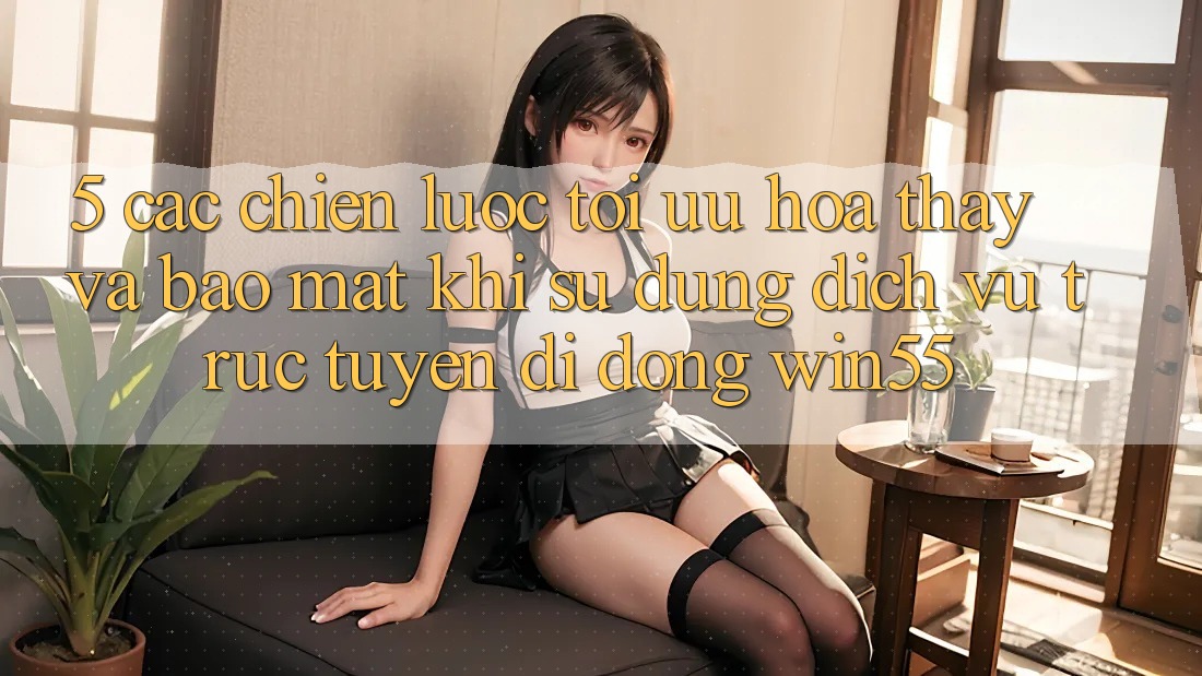5. Các Chiến Lược Tối Ưu Hóa Thấy Và Bảo Mật Khi Sử Dụng Dịch vụ trực tuyến di động Win55 5. Các Chiến Lược Tối Ưu Hóa Thấy Và Bảo Mật Khi Sử Dụng Dịch vụ trực tuyến di động Win55