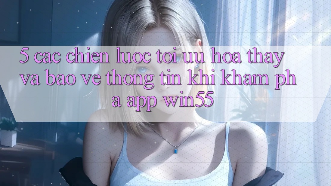 5. Các Chiến Lược Tối Ưu Hóa Thấy Và Bảo vệ thông tin Khi Khám phá App Win55 5. Các Chiến Lược Tối Ưu Hóa Thấy Và Bảo vệ thông tin Khi Khám phá App Win55