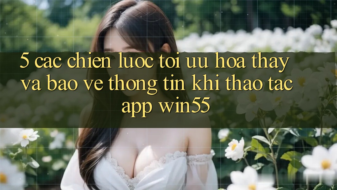5. Các Chiến Lược Tối Ưu Hóa Thấy Và Bảo vệ thông tin Khi Thao tác App Win55 5. Các Chiến Lược Tối Ưu Hóa Thấy Và Bảo vệ thông tin Khi Thao tác App Win55