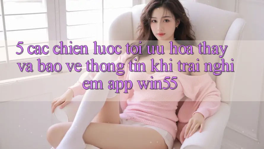 5. Các Chiến Lược Tối Ưu Hóa Thấy Và Bảo vệ thông tin Khi Trải nghiệm App Win55 5. Các Chiến Lược Tối Ưu Hóa Thấy Và Bảo vệ thông tin Khi Trải nghiệm App Win55