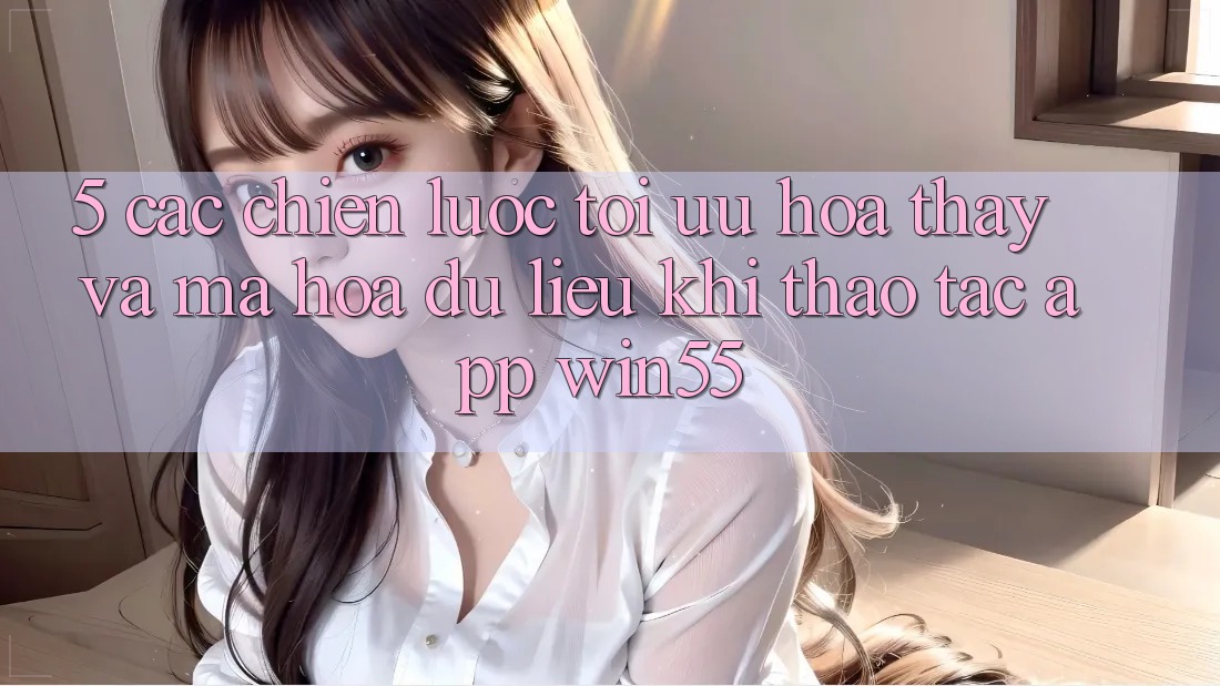 5. Các Chiến Lược Tối Ưu Hóa Thấy Và Mã hóa dữ liệu Khi Thao tác App Win55 5. Các Chiến Lược Tối Ưu Hóa Thấy Và Mã hóa dữ liệu Khi Thao tác App Win55