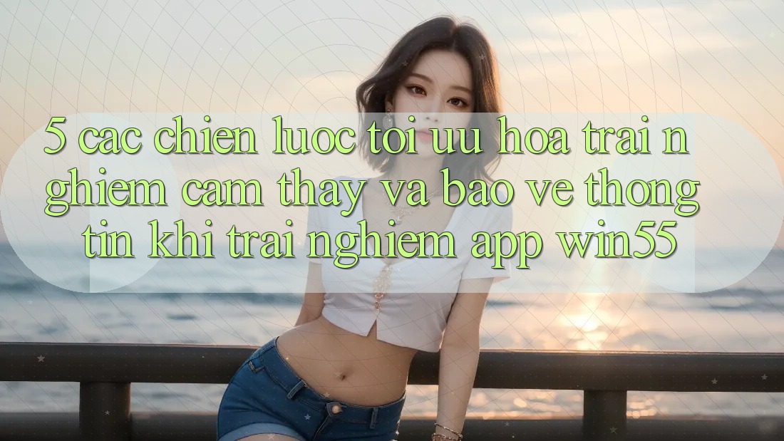 5. Các Chiến Lược Tối Ưu Hóa Trải nghiệm cảm thấy Và Bảo vệ thông tin Khi Trải nghiệm App Win55 5. Các Chiến Lược Tối Ưu Hóa Trải nghiệm cảm thấy Và Bảo vệ thông tin Khi Trải nghiệm App Win55