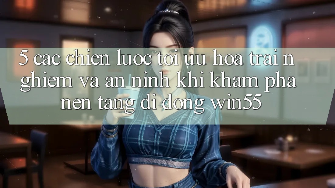 5. Các Chiến Lược Tối Ưu Hóa Trải nghiệm Và An ninh Khi Khám phá Nền tảng di động Win55 5. Các Chiến Lược Tối Ưu Hóa Trải nghiệm Và An ninh Khi Khám phá Nền tảng di động Win55