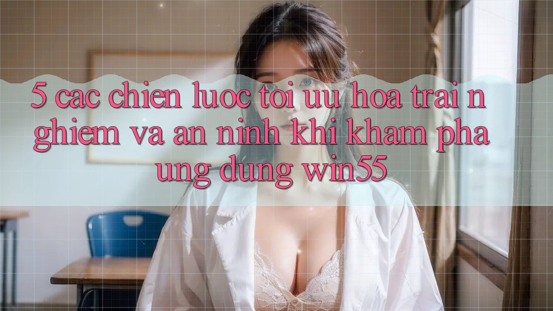 5. Các Chiến lược Tối Ưu Hóa Trải Nghiệm Và An ninh Khi Khám phá Ứng dụng Win55