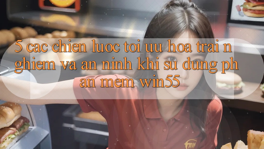 5. Các Chiến Lược Tối Ưu Hóa Trải Nghiệm Và An ninh Khi Sử Dụng Phần mềm Win55