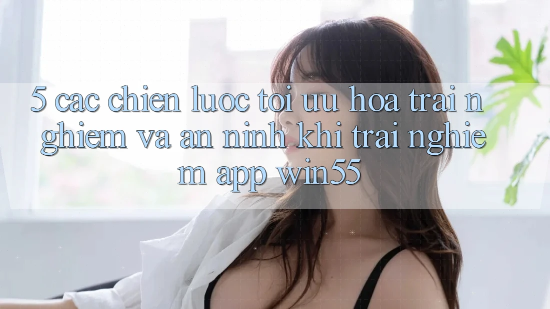 5. Các Chiến Lược Tối Ưu Hóa Trải Nghiệm Và An ninh Khi Trải nghiệm App Win55 5. Các Chiến Lược Tối Ưu Hóa Trải Nghiệm Và An ninh Khi Trải nghiệm App Win55