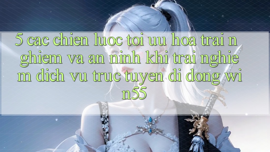 5. Các Chiến Lược Tối Ưu Hóa Trải nghiệm Và An ninh Khi Trải nghiệm Dịch vụ trực tuyến di động Win55 5. Các Chiến Lược Tối Ưu Hóa Trải nghiệm Và An ninh Khi Trải nghiệm Dịch vụ trực tuyến di động Win55