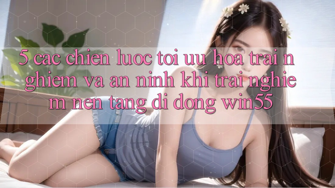 5. Các Chiến Lược Tối Ưu Hóa Trải Nghiệm Và An ninh Khi Trải nghiệm Nền tảng di động Win55 5. Các Chiến Lược Tối Ưu Hóa Trải Nghiệm Và An ninh Khi Trải nghiệm Nền tảng di động Win55