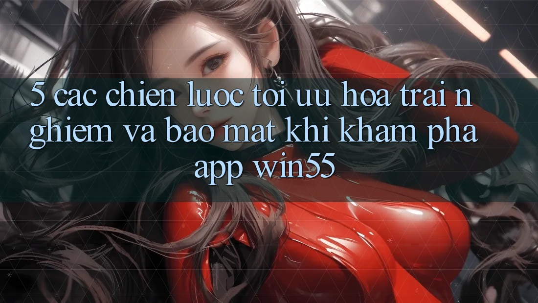 5. Các Chiến Lược Tối Ưu Hóa Trải Nghiệm Và Bảo Mật Khi Khám phá App Win55
