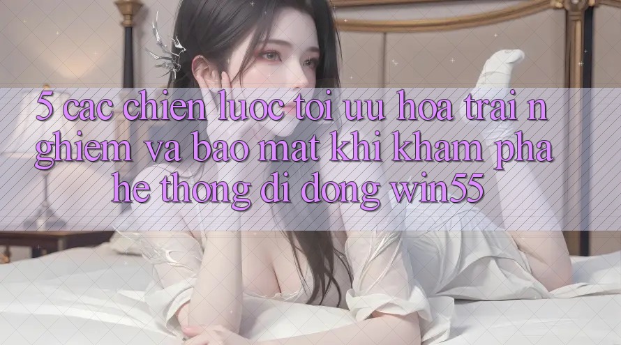 5. Các Chiến Lược Tối Ưu Hóa Trải nghiệm Và Bảo Mật Khi Khám phá Hệ thống di động Win55 5. Các Chiến Lược Tối Ưu Hóa Trải nghiệm Và Bảo Mật Khi Khám phá Hệ thống di động Win55