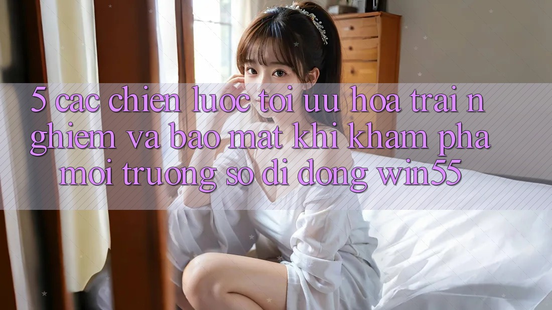 5. Các Chiến Lược Tối Ưu Hóa Trải Nghiệm Và Bảo mật Khi Khám phá Môi trường số di động Win55