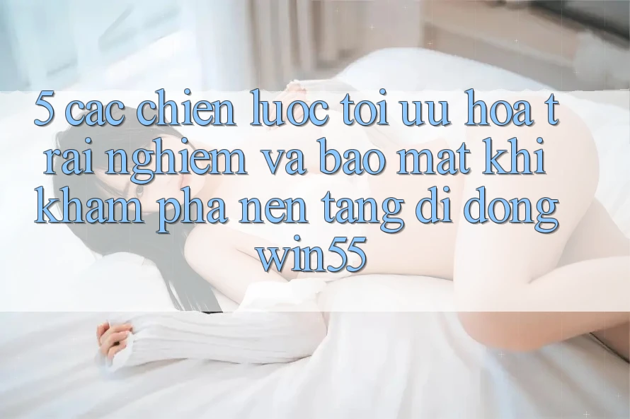 5. Các Chiến Lược Tối Ưu Hóa Trải Nghiệm Và Bảo Mật Khi Khám phá Nền tảng di động Win55 5. Các Chiến Lược Tối Ưu Hóa Trải Nghiệm Và Bảo Mật Khi Khám phá Nền tảng di động Win55