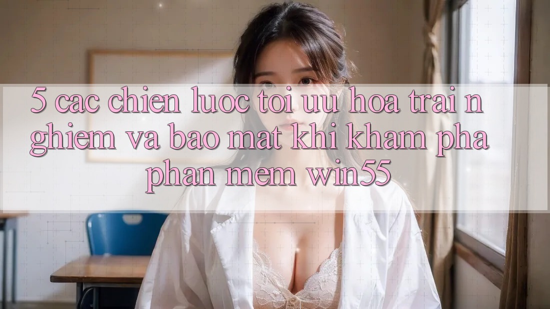 5. Các Chiến Lược Tối Ưu Hóa Trải Nghiệm Và Bảo Mật Khi Khám phá Phần mềm Win55 5. Các Chiến Lược Tối Ưu Hóa Trải Nghiệm Và Bảo Mật Khi Khám phá Phần mềm Win55