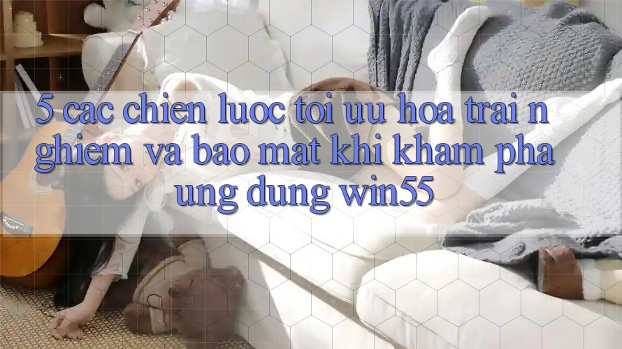 5. Các Chiến Lược Tối Ưu Hóa Trải nghiệm Và Bảo Mật Khi Khám phá Ứng dụng Win55 5. Các Chiến Lược Tối Ưu Hóa Trải nghiệm Và Bảo Mật Khi Khám phá Ứng dụng Win55