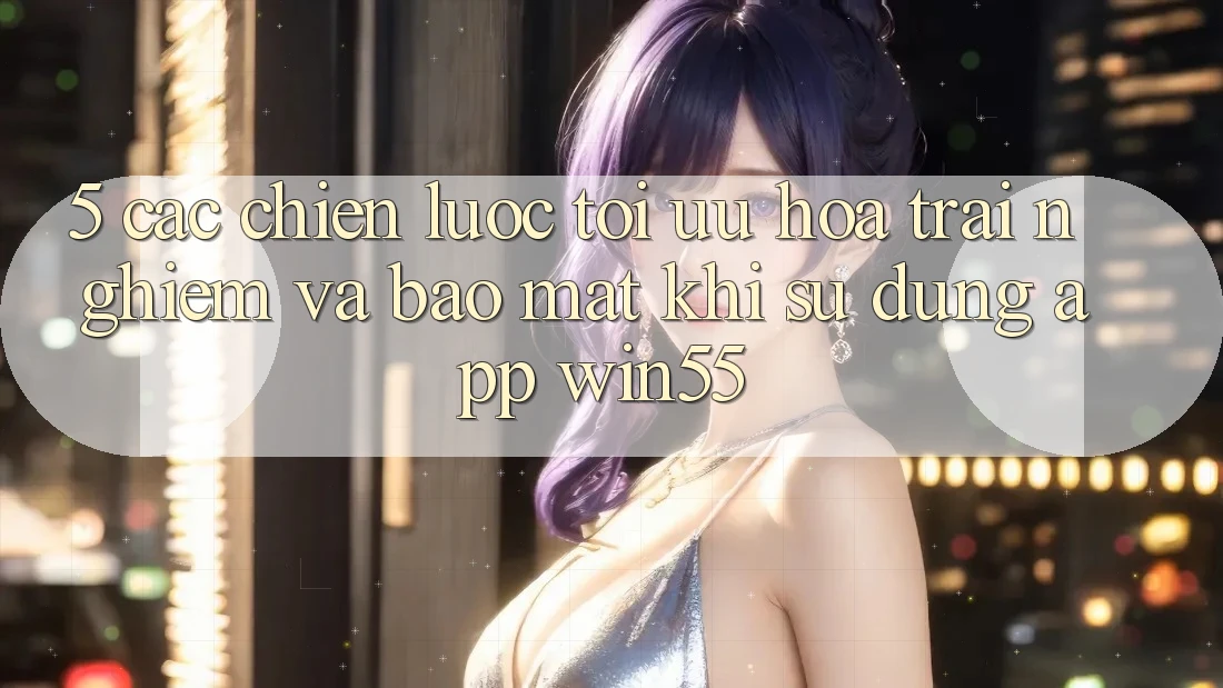 5. Các Chiến lược Tối Ưu Hóa Trải Nghiệm Và Bảo Mật Khi Sử Dụng App Win55