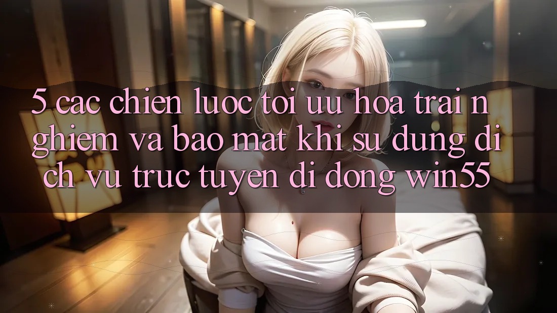 5. Các Chiến Lược Tối Ưu Hóa Trải Nghiệm Và Bảo Mật Khi Sử Dụng Dịch vụ trực tuyến di động Win55 5. Các Chiến Lược Tối Ưu Hóa Trải Nghiệm Và Bảo Mật Khi Sử Dụng Dịch vụ trực tuyến di động Win55