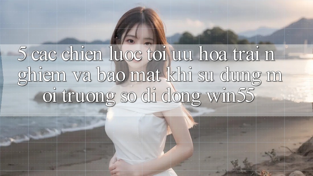5. Các Chiến Lược Tối Ưu Hóa Trải Nghiệm Và Bảo Mật Khi Sử Dụng Môi trường số di động Win55 5. Các Chiến Lược Tối Ưu Hóa Trải Nghiệm Và Bảo Mật Khi Sử Dụng Môi trường số di động Win55